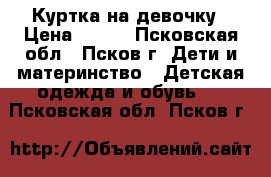 Куртка на девочку › Цена ­ 700 - Псковская обл., Псков г. Дети и материнство » Детская одежда и обувь   . Псковская обл.,Псков г.